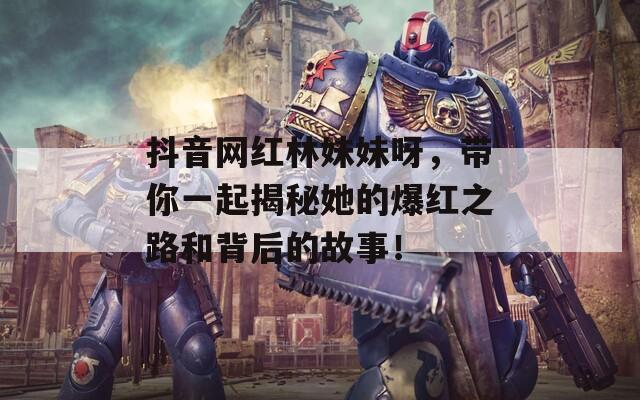 抖音网红林妹妹呀，带你一起揭秘她的爆红之路和背后的故事！