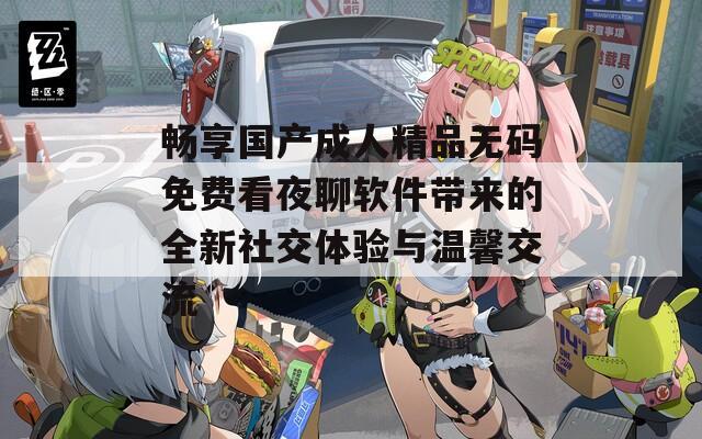 畅享国产成人精品无码免费看夜聊软件带来的全新社交体验与温馨交流