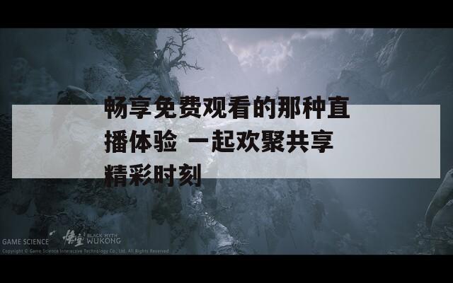 畅享免费观看的那种直播体验 一起欢聚共享精彩时刻