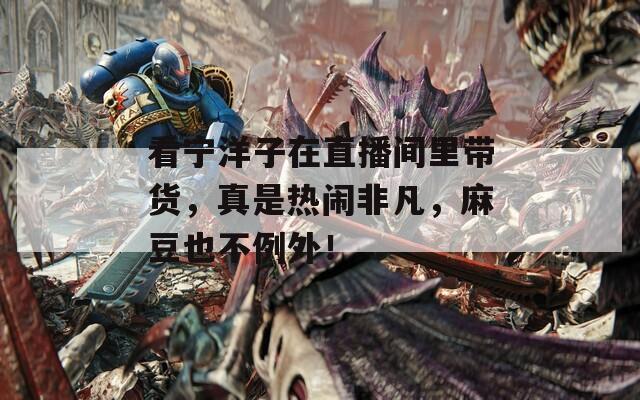 看宁洋子在直播间里带货，真是热闹非凡，麻豆也不例外！