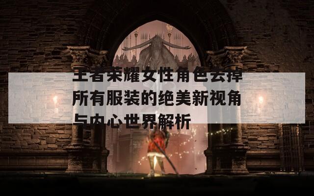 王者荣耀女性角色去掉所有服装的绝美新视角与内心世界解析