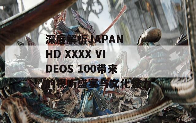深度解析JAPAN HD XXXX VIDEOS 100带来的视听盛宴与文化魅力