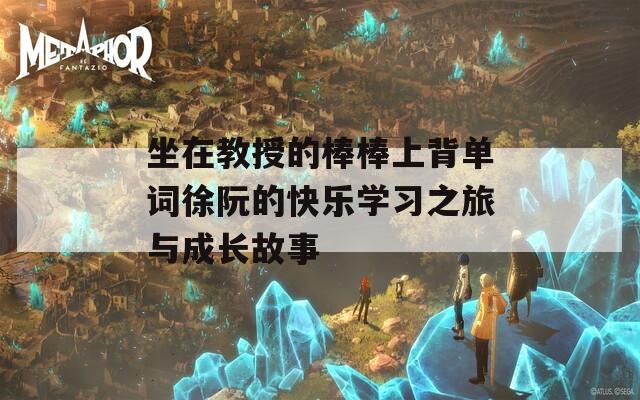坐在教授的棒棒上背单词徐阮的快乐学习之旅与成长故事