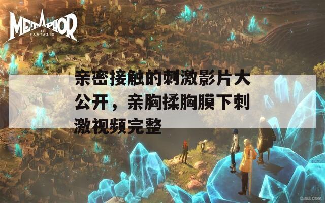 亲密接触的刺激影片大公开，亲胸揉胸膜下刺激视频完整