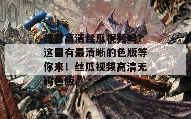 想看高清丝瓜视频吗？这里有最清晰的色版等你来！丝瓜视频高清无码色版
