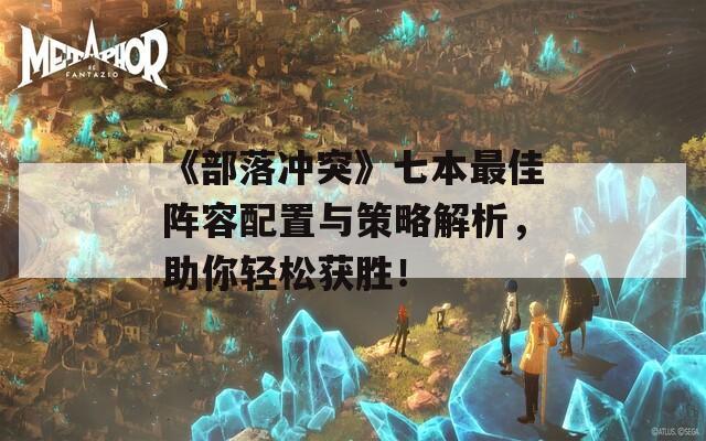 《部落冲突》七本最佳阵容配置与策略解析，助你轻松获胜！