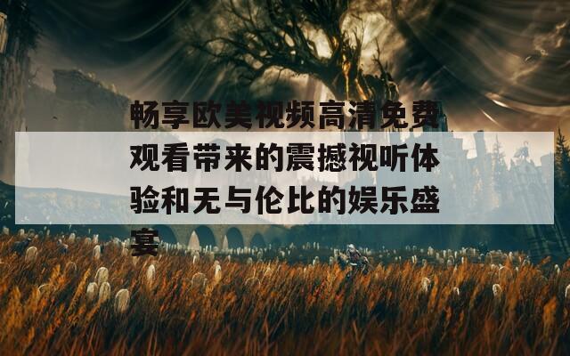 畅享欧美视频高清免费观看带来的震撼视听体验和无与伦比的娱乐盛宴