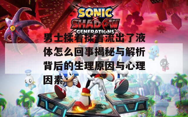 男士揉着揉着流出了液体怎么回事揭秘与解析背后的生理原因与心理因素