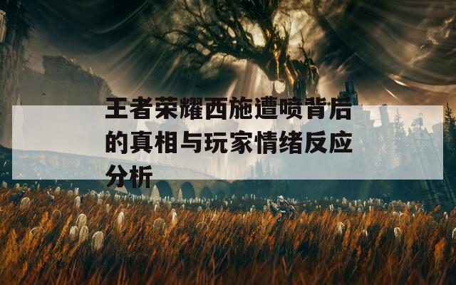 王者荣耀西施遭喷背后的真相与玩家情绪反应分析