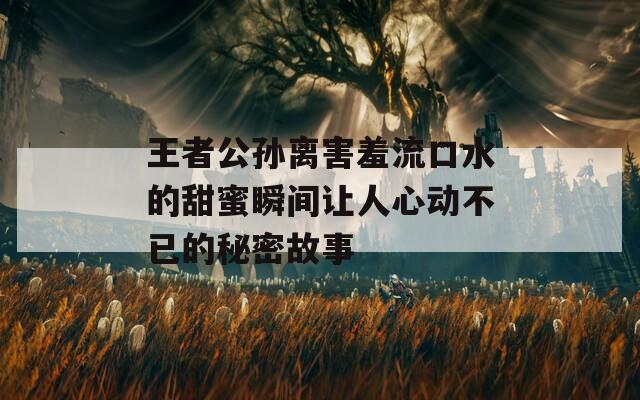 王者公孙离害羞流口水的甜蜜瞬间让人心动不已的秘密故事