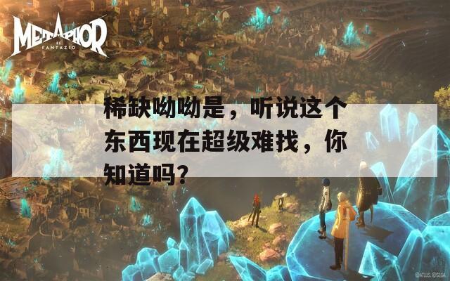 稀缺呦呦是，听说这个东西现在超级难找，你知道吗？