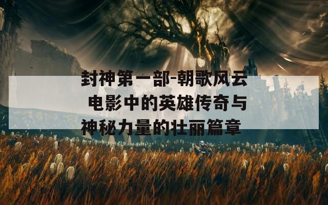 封神第一部-朝歌风云 电影中的英雄传奇与神秘力量的壮丽篇章