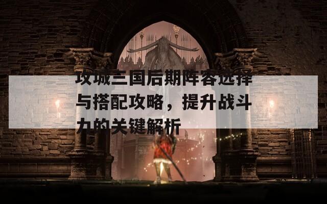 攻城三国后期阵容选择与搭配攻略，提升战斗力的关键解析
