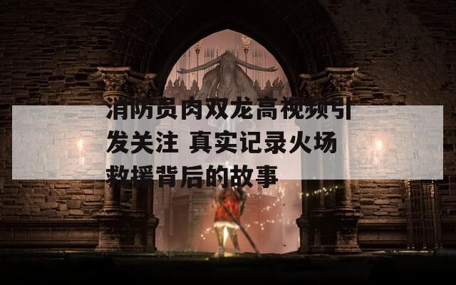 消防员肉双龙高视频引发关注 真实记录火场救援背后的故事