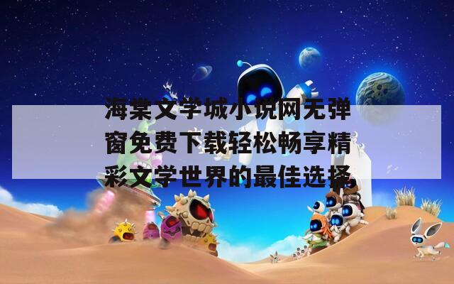 海棠文学城小说网无弹窗免费下载轻松畅享精彩文学世界的最佳选择