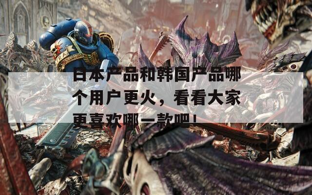 日本产品和韩国产品哪个用户更火，看看大家更喜欢哪一款吧！