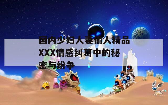 国内少妇人妻偷人精品XXX情感纠葛中的秘密与纷争