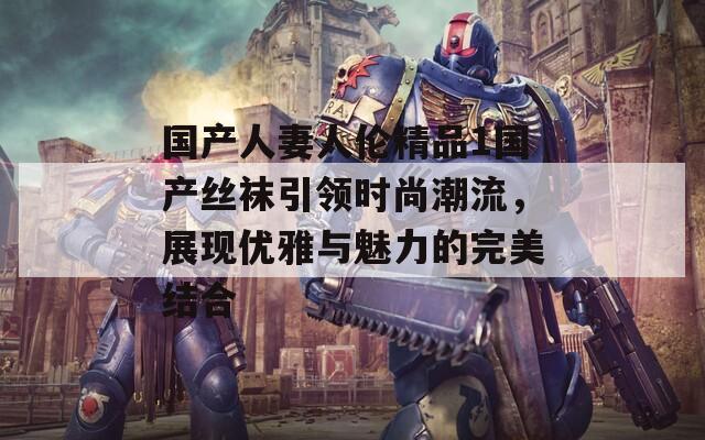 国产人妻人伦精品1国产丝袜引领时尚潮流，展现优雅与魅力的完美结合