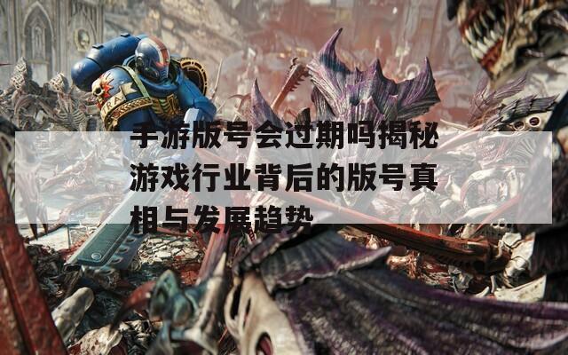 手游版号会过期吗揭秘游戏行业背后的版号真相与发展趋势
