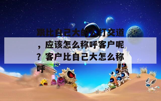 跟比自己大的人打交道，应该怎么称呼客户呢？客户比自己大怎么称呼