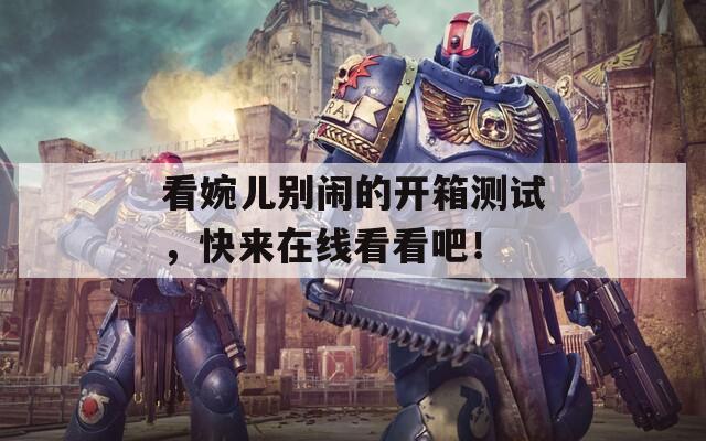看婉儿别闹的开箱测试，快来在线看看吧！