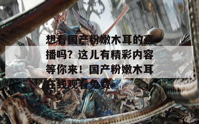 想看国产粉嫩木耳的直播吗？这儿有精彩内容等你来！国产粉嫩木耳在线观看免费