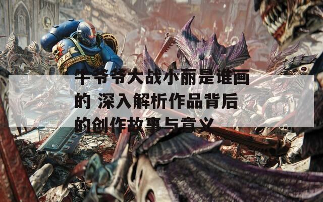 牛爷爷大战小丽是谁画的 深入解析作品背后的创作故事与意义