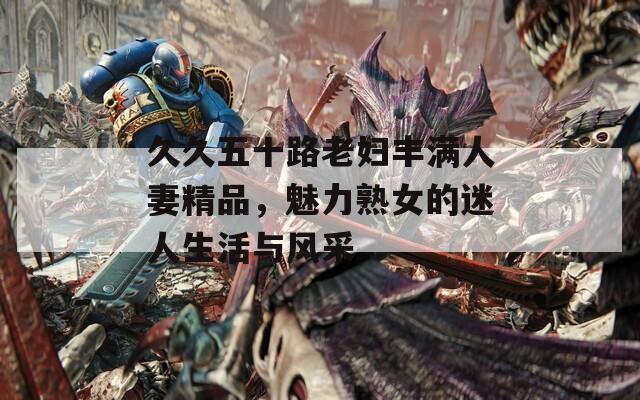 久久五十路老妇丰满人妻精品，魅力熟女的迷人生活与风采