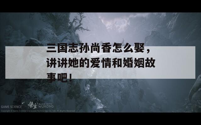 三国志孙尚香怎么娶，讲讲她的爱情和婚姻故事吧！