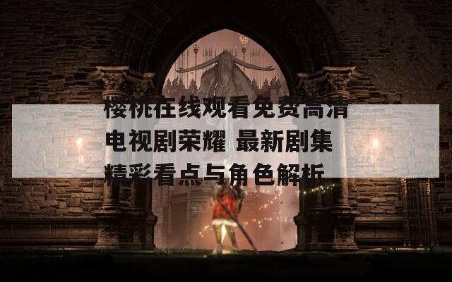 樱桃在线观看免费高清电视剧荣耀 最新剧集精彩看点与角色解析