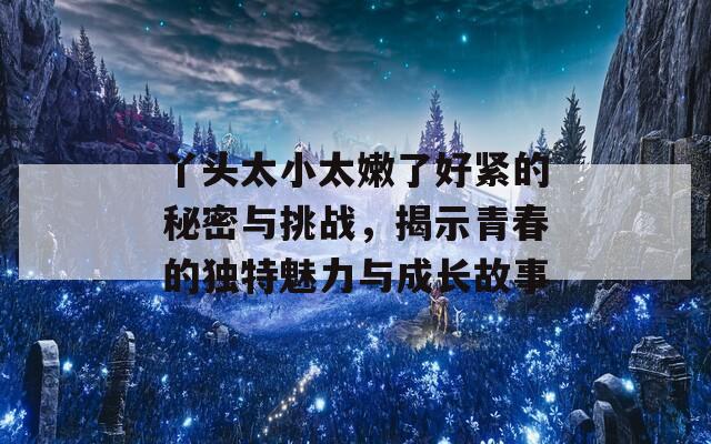 丫头太小太嫩了好紧的秘密与挑战，揭示青春的独特魅力与成长故事