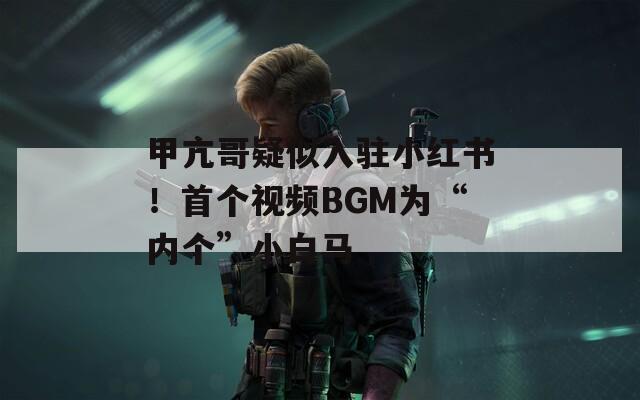 甲亢哥疑似入驻小红书！首个视频BGM为“内个”小白马