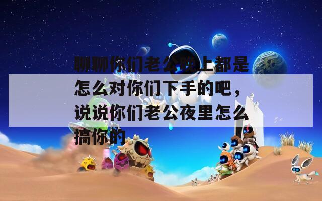 聊聊你们老公晚上都是怎么对你们下手的吧，说说你们老公夜里怎么搞你的