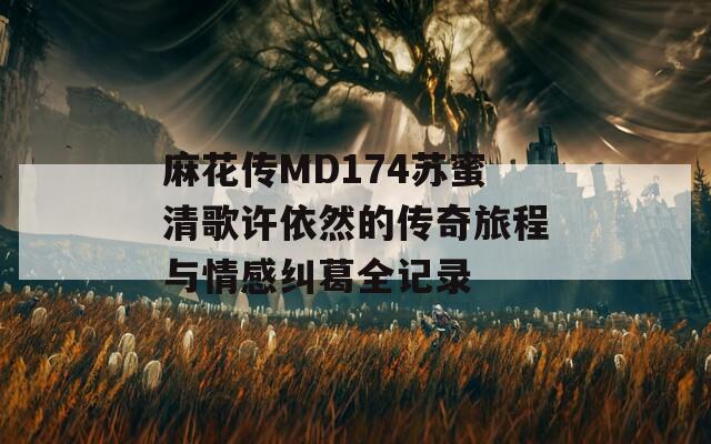 麻花传MD174苏蜜清歌许依然的传奇旅程与情感纠葛全记录