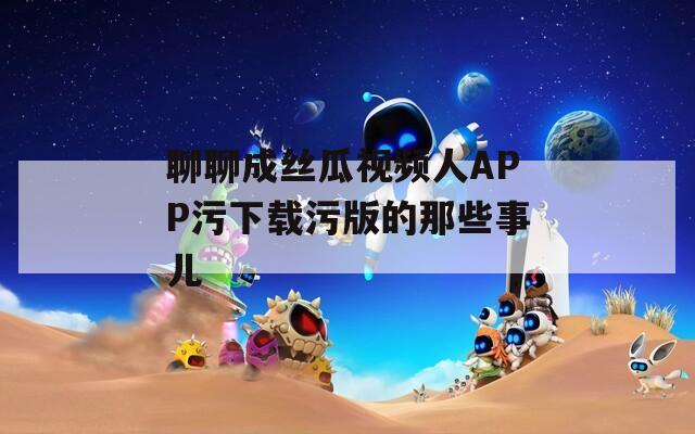 聊聊成丝瓜视频人APP污下载污版的那些事儿