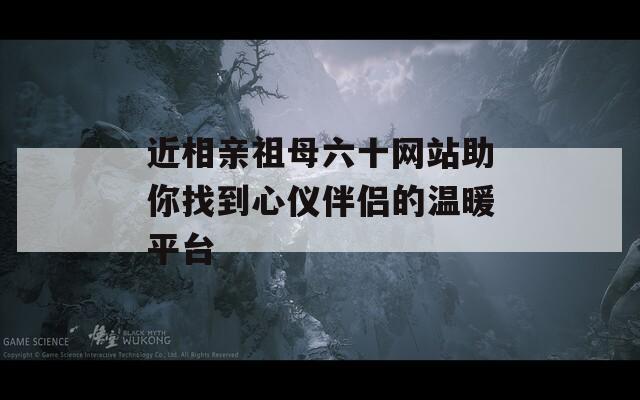 近相亲祖母六十网站助你找到心仪伴侣的温暖平台