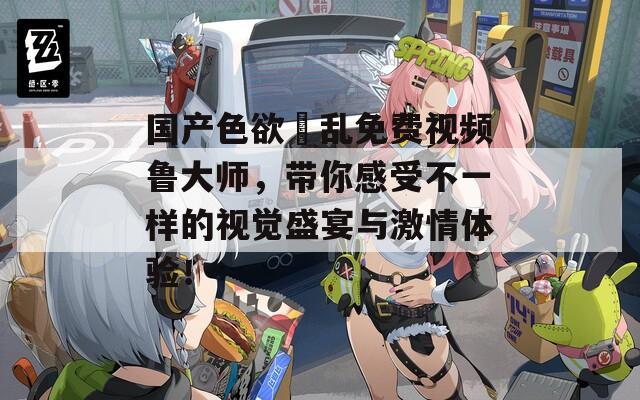国产色欲婬乱免费视频鲁大师，带你感受不一样的视觉盛宴与激情体验！