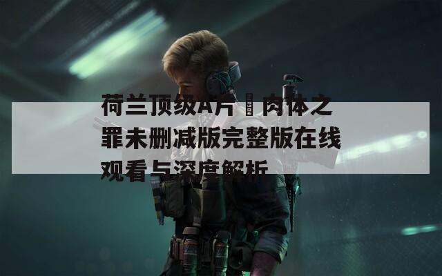 荷兰顶级A片巜肉体之罪未删减版完整版在线观看与深度解析