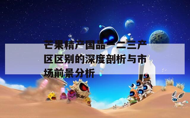 芒果精产国品一二三产区区别的深度剖析与市场前景分析