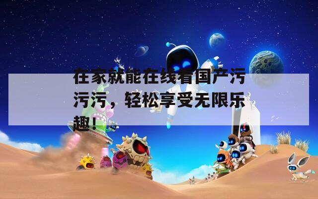 在家就能在线看国产污污污，轻松享受无限乐趣！