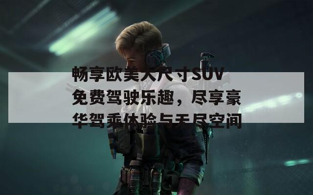 畅享欧美大尺寸SUV免费驾驶乐趣，尽享豪华驾乘体验与无尽空间