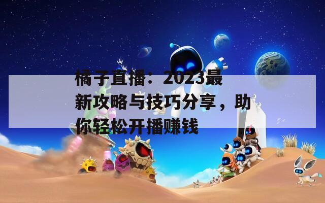 橘子直播：2023最新攻略与技巧分享，助你轻松开播赚钱