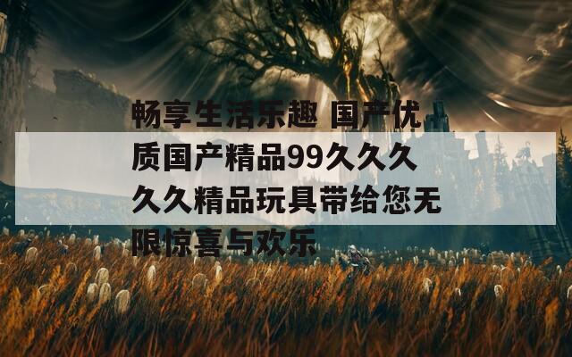 畅享生活乐趣 国产优质国产精品99久久久久久精品玩具带给您无限惊喜与欢乐
