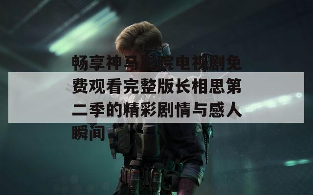 畅享神马影院电视剧免费观看完整版长相思第二季的精彩剧情与感人瞬间