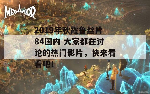 2019年秋霞鲁丝片84国内 大家都在讨论的热门影片，快来看看吧！