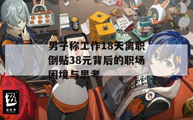 男子称工作18天离职倒贴38元背后的职场困境与思考
