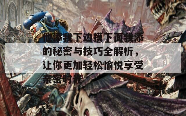 他添我下边摸下面我添的秘密与技巧全解析，让你更加轻松愉悦享受亲密时光