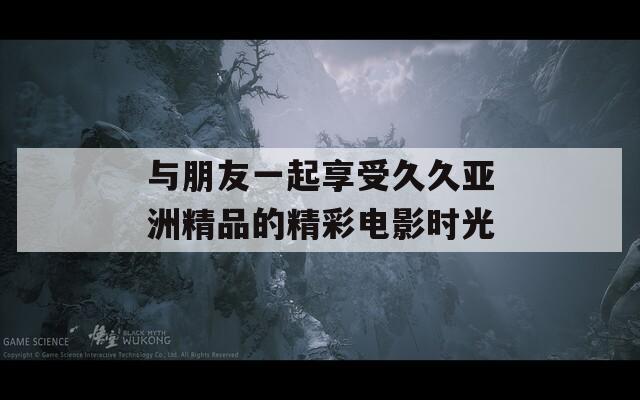 与朋友一起享受久久亚洲精品的精彩电影时光