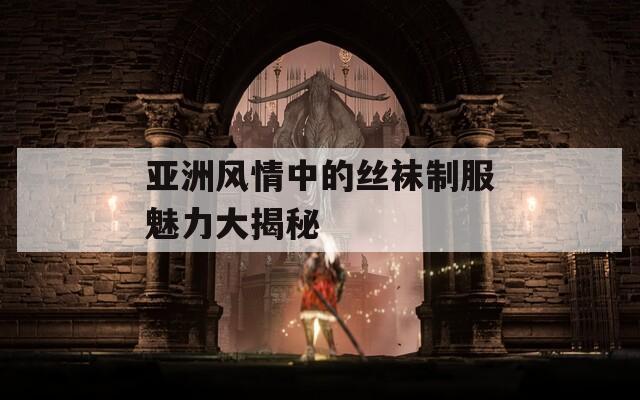 亚洲风情中的丝袜制服魅力大揭秘