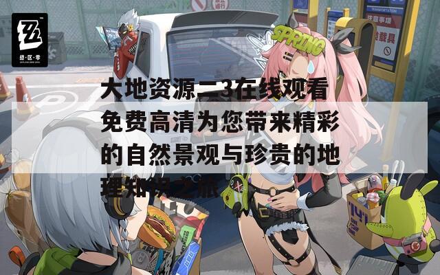 大地资源二3在线观看免费高清为您带来精彩的自然景观与珍贵的地理知识之旅